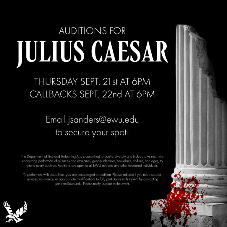 Julius Caesar Fall 23 Audition Dates Auditions:  Thursday, Sept. 21st at 6pm Callbacks, Sept. 22nd at 6pm Email jsanders@ewu.edu to secure your spot!  The Department of Fine and Performing Arts is committed to equity, diversity, and inclusion. As such, we encourage performers of all races and ethnicities, gender identities, sexualities, abilities, and ages, to attend every audition. Auditions are open to all EWU students and other interested individuals.  To performers with disabilities, you are encouraged to audition. Please indicate if you need special services, assistance, or appropriate modifications to fully participate in this event by contacting jsanders@ewu.edu. Please notify us prior to the event. 